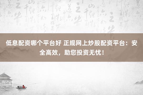 低息配资哪个平台好 正规网上炒股配资平台：安全高效，助您投资无忧！