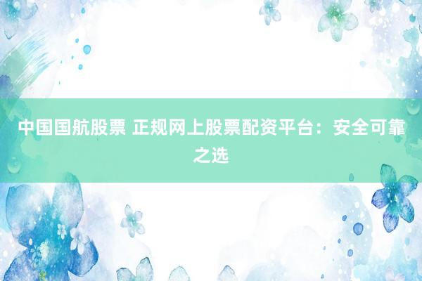 中国国航股票 正规网上股票配资平台：安全可靠之选