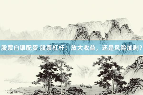 股票白银配资 股票杠杆：放大收益，还是风险加剧？