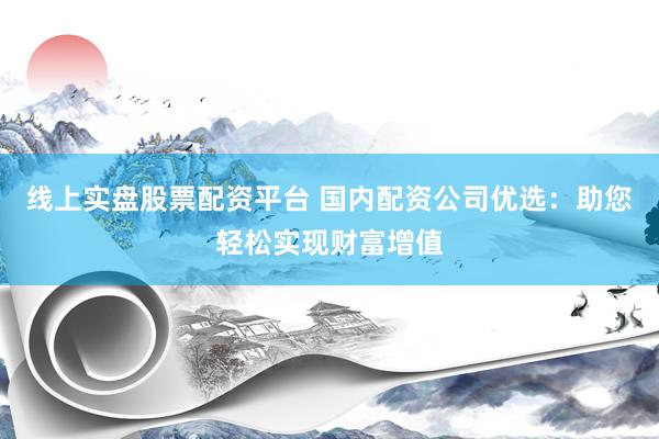 线上实盘股票配资平台 国内配资公司优选：助您轻松实现财富增值