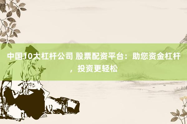 中国10大杠杆公司 股票配资平台：助您资金杠杆，投资更轻松