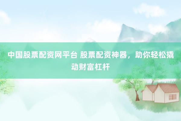 中国股票配资网平台 股票配资神器，助你轻松撬动财富杠杆