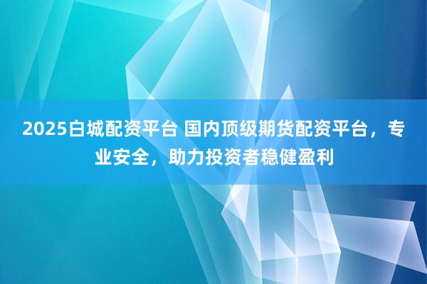 2025白城配资平台 国内顶级期货配资平台，专业安全，助力投资者稳健盈利