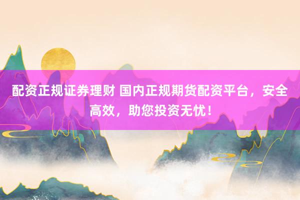 配资正规证券理财 国内正规期货配资平台，安全高效，助您投资无忧！