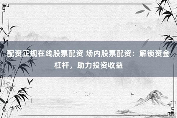 配资正规在线股票配资 场内股票配资：解锁资金杠杆，助力投资收益