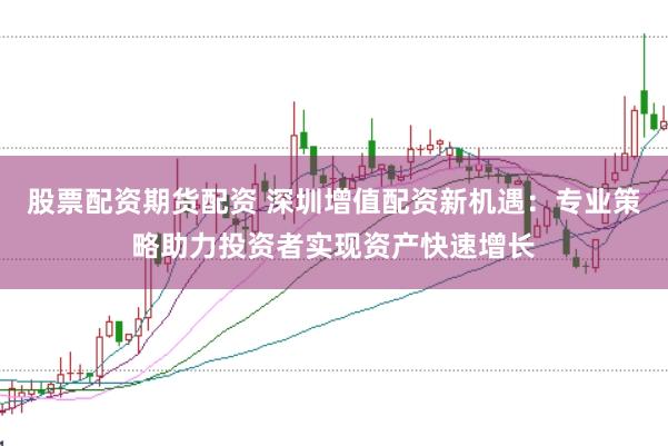 股票配资期货配资 深圳增值配资新机遇：专业策略助力投资者实现资产快速增长