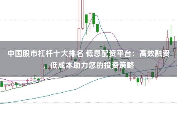 中国股市杠杆十大排名 低息配资平台：高效融资，低成本助力您的投资策略