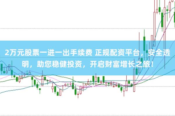 2万元股票一进一出手续费 正规配资平台，安全透明，助您稳健投资，开启财富增长之旅！