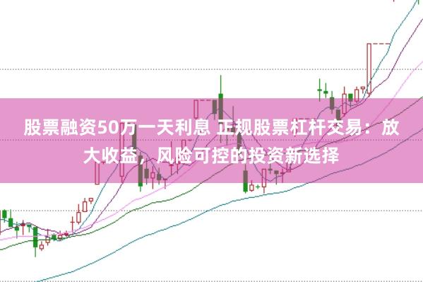 股票融资50万一天利息 正规股票杠杆交易：放大收益，风险可控的投资新选择