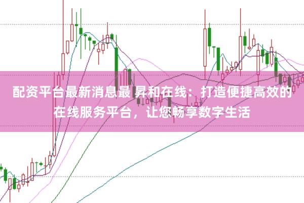 配资平台最新消息最 昇和在线：打造便捷高效的在线服务平台，让您畅享数字生活