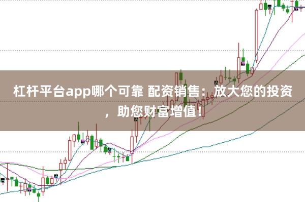 杠杆平台app哪个可靠 配资销售：放大您的投资，助您财富增值！