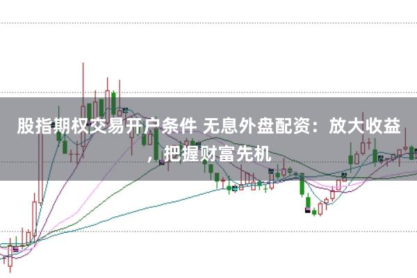 股指期权交易开户条件 无息外盘配资：放大收益，把握财富先机