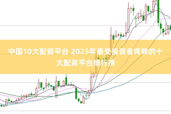 中国10大配资平台 2025年最受投资者青睐的十大配资平台排行榜