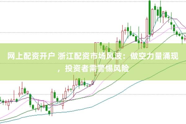 网上配资开户 浙江配资市场风波：做空力量涌现，投资者需警惕风险