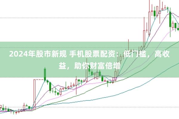 2024年股市新规 手机股票配资：低门槛，高收益，助你财富倍增