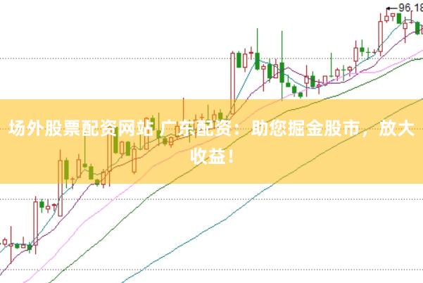场外股票配资网站 广东配资：助您掘金股市，放大收益！