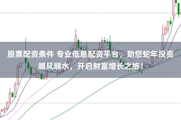 股票配资条件 专业低息配资平台，助您蛇年投资顺风顺水，开启财富增长之旅！