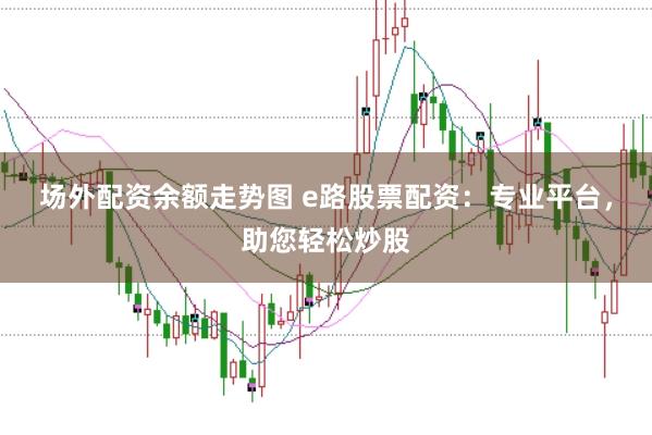 场外配资余额走势图 e路股票配资：专业平台，助您轻松炒股
