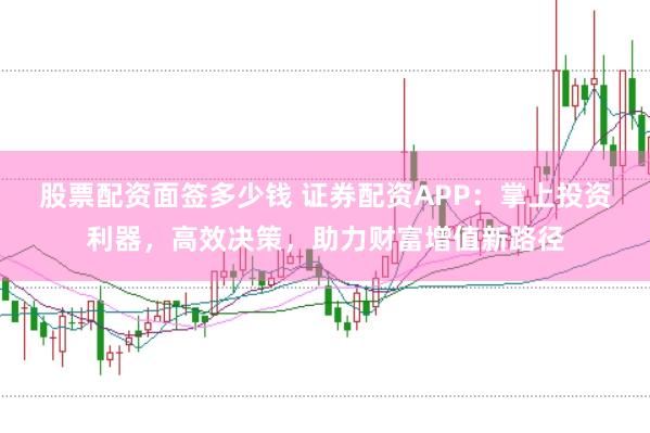 股票配资面签多少钱 证券配资APP：掌上投资利器，高效决策，助力财富增值新路径