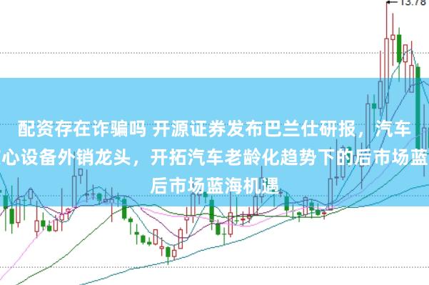 配资存在诈骗吗 开源证券发布巴兰仕研报，汽车保养核心设备外销龙头，开拓汽车老龄化趋势下的后市场蓝海机遇