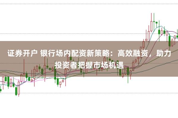 证券开户 银行场内配资新策略：高效融资，助力投资者把握市场机遇