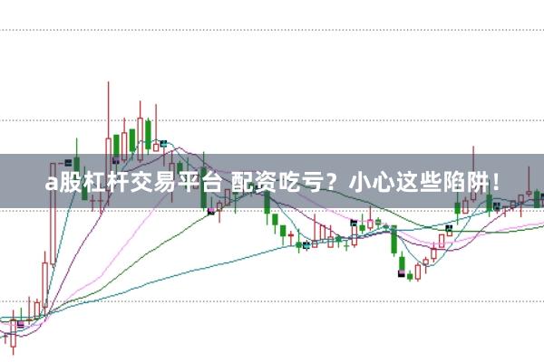 a股杠杆交易平台 配资吃亏？小心这些陷阱！