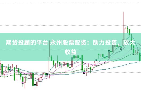 期货投顾的平台 永州股票配资：助力投资，放大收益