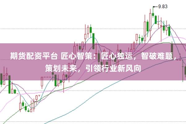 期货配资平台 匠心智策：匠心独运，智破难题，策划未来，引领行业新风向