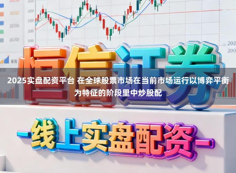 2025实盘配资平台 在全球股票市场在当前市场运行以博弈平衡为特征的阶段里中炒股配