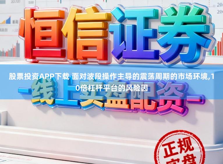 股票投资APP下载 面对波段操作主导的震荡周期的市场环境，10倍杠杆平台的风险因