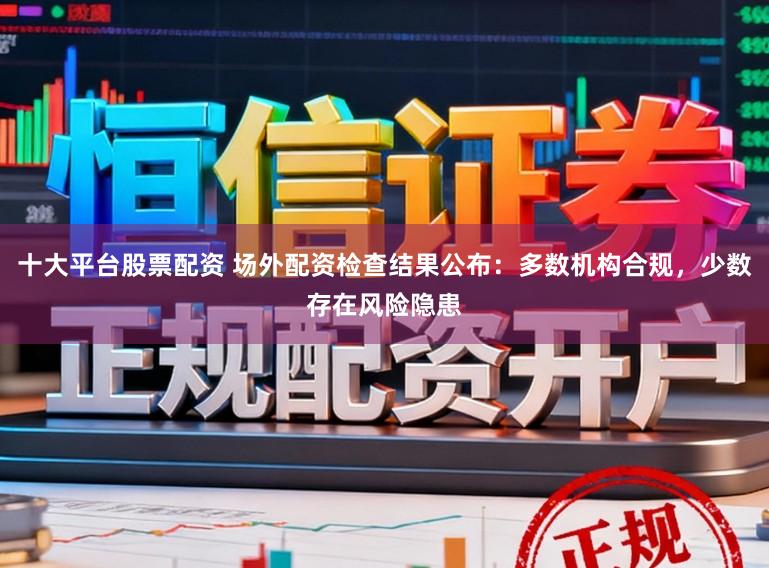 十大平台股票配资 场外配资检查结果公布：多数机构合规，少数存在风险隐患
