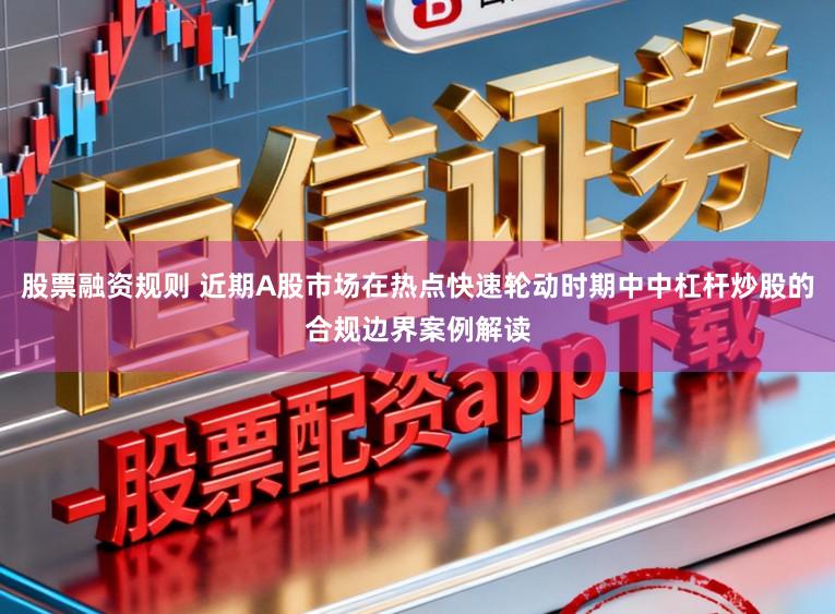 股票融资规则 近期A股市场在热点快速轮动时期中中杠杆炒股的合规边界案例解读