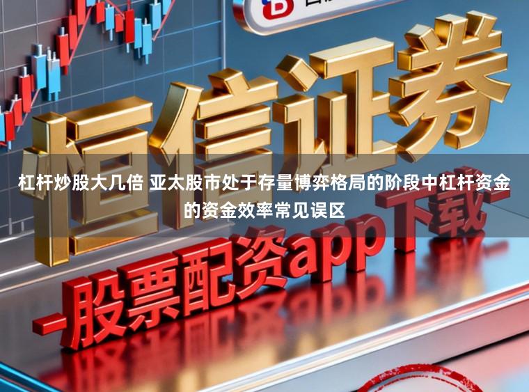 杠杆炒股大几倍 亚太股市处于存量博弈格局的阶段中杠杆资金的资金效率常见误区