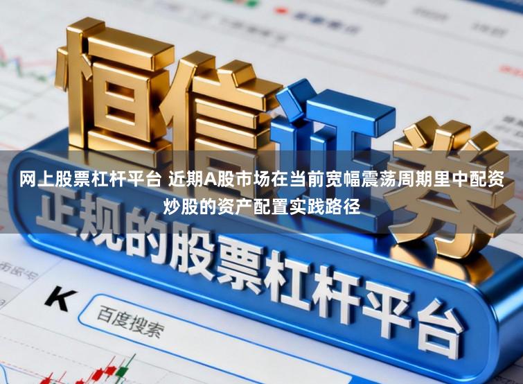 网上股票杠杆平台 近期A股市场在当前宽幅震荡周期里中配资炒股的资产配置实践路径